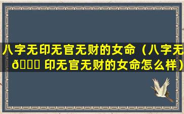 八字无印无官无财的女命（八字无 🐞 印无官无财的女命怎么样）